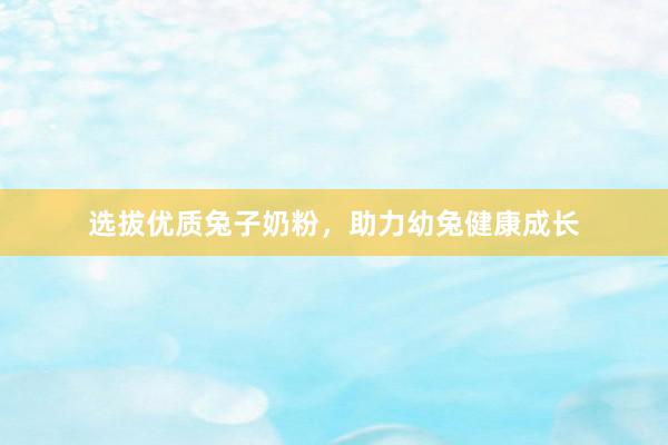 选拔优质兔子奶粉，助力幼兔健康成长