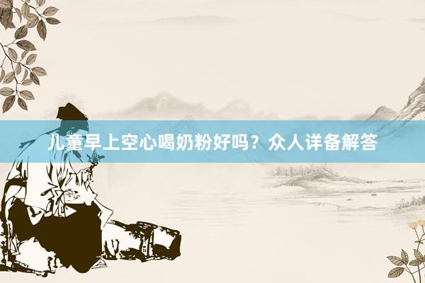 儿童早上空心喝奶粉好吗？众人详备解答