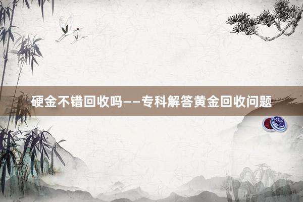 硬金不错回收吗——专科解答黄金回收问题