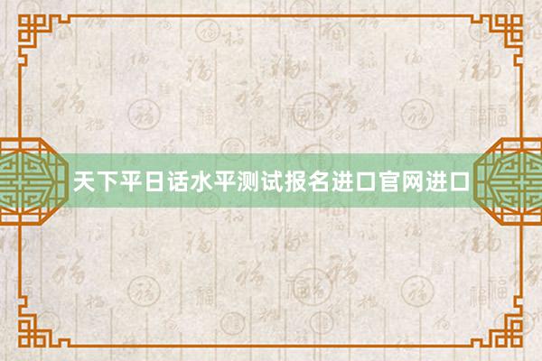 天下平日话水平测试报名进口官网进口
