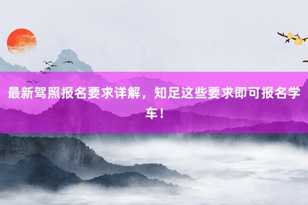 最新驾照报名要求详解，知足这些要求即可报名学车！