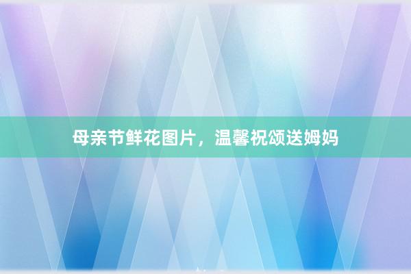 母亲节鲜花图片，温馨祝颂送姆妈